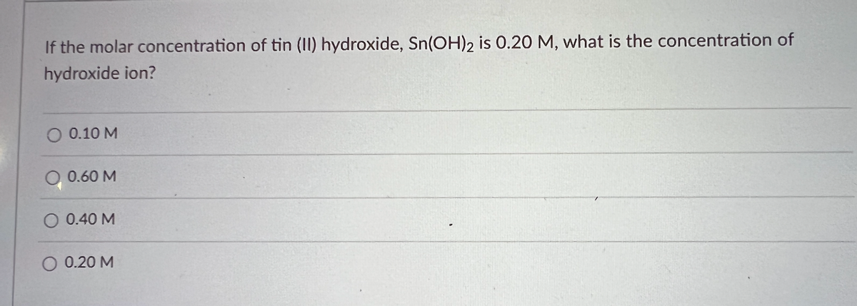 ### Question:

**If the molar concentration of tin (II) hydroxide, Sn(OH)₂, is 0.20 M, what is the concentration of hydroxide ion?**

### Options:
- O 0.10 M
- O 0.60 M
- O 0.40 M
- O 0.20 M