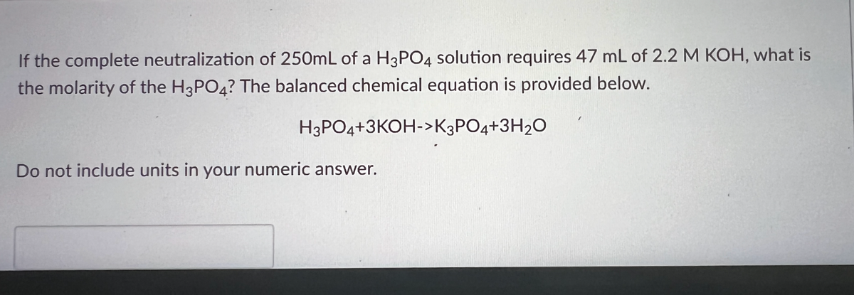 **Question:**
If the complete neutralization of 250 mL of an H₃PO₄ solution requires 47 mL of 2.2 M KOH, what is the molarity of the H₃PO₄? The balanced chemical equation is provided below.

\[ \text{H}_3\text{PO}_4 + 3\text{KOH} \rightarrow \text{K}_3\text{PO}_4 + 3\text{H}_2\text{O} \]

**Instructions:**
Do not include units in your numeric answer. 

**Solution Explanation:**
Given the balanced chemical reaction and the conditions, the goal is to find the molarity (M) of the phosphoric acid (H₃PO₄) solution. 

1. **Balanced Equation Analysis:**
   - According to the balanced chemical equation, one mole of H₃PO₄ reacts with three moles of KOH. 

2. **Calculate Moles of KOH:**
   - Volume (V) of KOH = 47 mL = 0.047 L
   - Molarity (M) of KOH = 2.2 M
   - Moles of KOH = Molarity (M) × Volume (V) = 2.2 M × 0.047 L = 0.1034 moles

3. **Stoichiometric Relationship:**
   - From the balanced equation, 3 moles of KOH react with 1 mole of H₃PO₄.
   - Therefore, moles of H₃PO₄ = Moles of KOH / 3 = 0.1034 moles / 3 ≈ 0.03447 moles

4. **Calculate Molarity of H₃PO₄:**
   - Volume (V) of H₃PO₄ solution = 250 mL = 0.250 L
   - Molarity (M) of H₃PO₄ = Moles / Volume = 0.03447 moles / 0.250 L ≈ 0.13788 M

Thus, the molarity of the H₃PO₄ solution is approximately \( 0.138 \) (rounded to three significant figures).