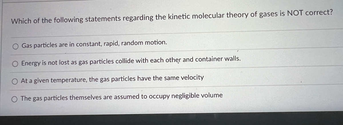 **Kinetic Molecular Theory of Gases: Quiz**

**Question:**
Which of the following statements regarding the kinetic molecular theory of gases is NOT correct?

**Options:**
1. Gas particles are in constant, rapid, random motion.
2. Energy is not lost as gas particles collide with each other and container walls.
3. At a given temperature, the gas particles have the same velocity.
4. The gas particles themselves are assumed to occupy negligible volume.

*Explanation:*
This question is a multiple-choice format with four options, designed to assess understanding of the kinetic molecular theory of gases. A learner needs to identify which statement is incorrect according to the theory.

- **Option 1:** Accurate, as gas particles exhibit constant, rapid, and random motion.
- **Option 2:** Accurate, because gas particles do not lose energy in elastic collisions with each other and the container walls.
- **Option 3:** This is the incorrect statement. As per the kinetic molecular theory, at a given temperature, gas particles have a range of velocities due to the distribution of kinetic energy.
- **Option 4:** Accurate, as the volume of gas particles is so small compared to the volume of the container that it can be considered negligible.

Understanding these principles is essential in grasping how gases behave under different conditions in various scientific and real-life applications.