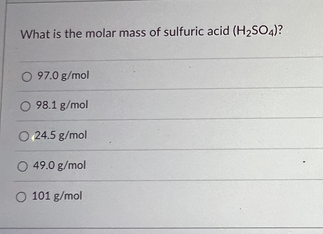 ### Question: What is the molar mass of sulfuric acid (H₂SO₄)?

1. 97.0 g/mol
2. 98.1 g/mol
3. 24.5 g/mol
4. 49.0 g/mol
5. 101 g/mol

**Explanation:**
The image shows a multiple-choice question asking for the molar mass of sulfuric acid (H₂SO₄). 

To determine the correct answer:

1. Find the molar masses of the constituent atoms:
   - Hydrogen (H): 1 g/mol
   - Sulfur (S): 32 g/mol
   - Oxygen (O): 16 g/mol

2. Calculate the molar mass of H₂SO₄:
   \[
   (2 \times 1 \text{ g/mol}) + (1 \times 32 \text{ g/mol}) + (4 \times 16 \text{ g/mol}) = 2 \text{ g/mol} + 32 \text{ g/mol} + 64 \text{ g/mol} = 98 \text{ g/mol}
   \]

Therefore, the correct answer to the question "What is the molar mass of sulfuric acid (H₂SO₄)?" is 98.1 g/mol, which closely approximates the exact molar mass calculation.