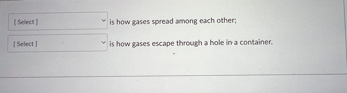 **Understanding Gas Behavior**

In this section, we'll discuss two important concepts related to the behavior of gases: how gases spread among each other and how they escape through a hole in a container.

1. **[Select]**
   - This describes how gases intermingle and spread among each other.

2. **[Select]**
   - This describes the process of gases escaping through a small hole in a container.

These concepts are essential in understanding the behavior of gases in different scenarios.