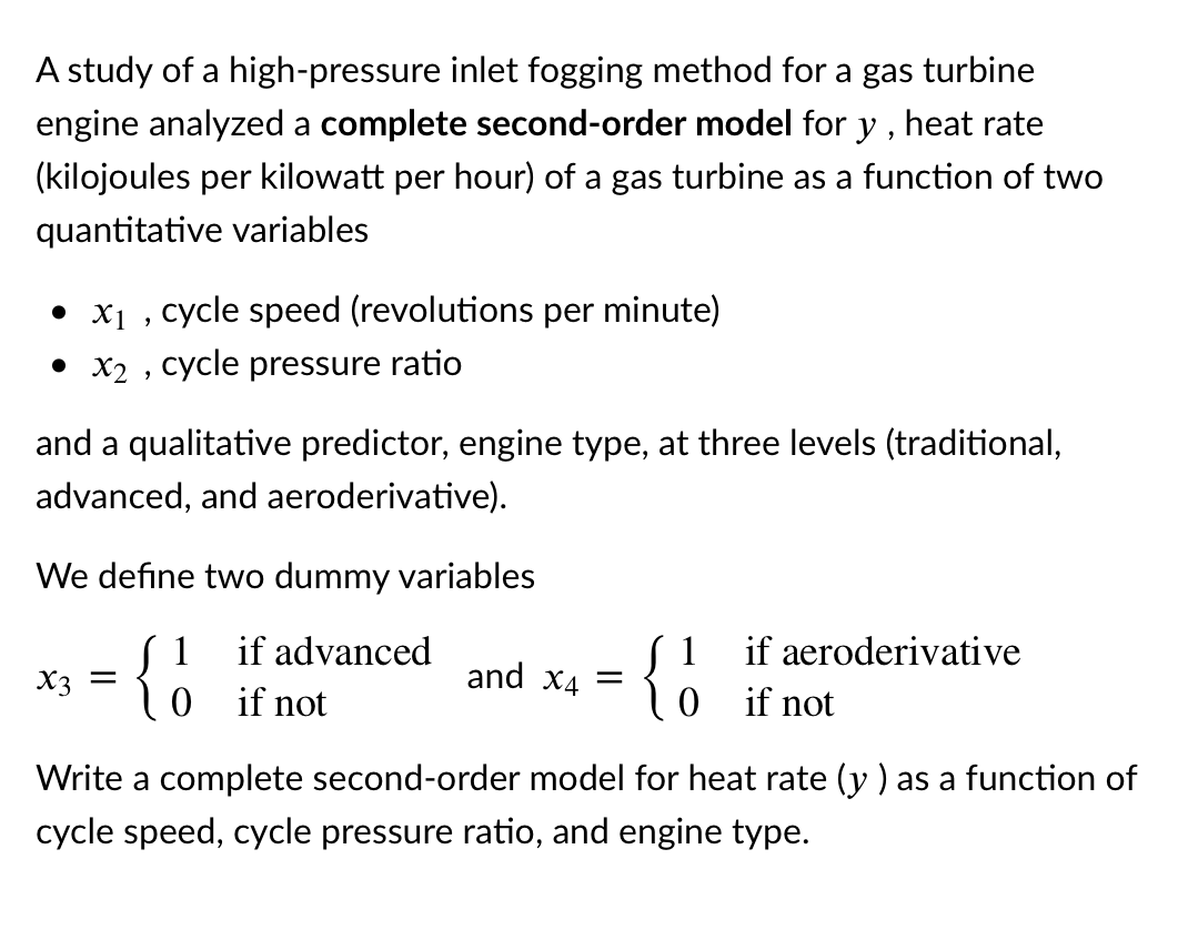 A study of a high-pressure inlet fogging method for a gas turbine
engine analyzed a complete second-order model for y , heat rate
(kilojoules per kilowatt per hour) of a gas turbine as a function of two
quantitative variables
• x1 , cycle speed (revolutions per minute)
• x2 , cycle pressure ratio
and a qualitative predictor, engine type, at three levels (traditional,
advanced, and aeroderivative).
We define two dummy variables
S 1
{o if
if advanced
if aeroderivative
and x4
X3 =
not
0 if not
Write a complete second-order model for heat rate (y ) as a function of
cycle speed, cycle pressure ratio, and engine type.
