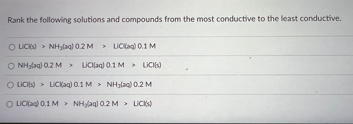 ### Conductivity Ranking of Solutions and Compounds

#### Task: Rank the following solutions and compounds from the most conductive to the least conductive.

- **Option 1:**
  - LiCl(s) \( > \) NH\(_3\)(aq) 0.2 M \( > \) LiCl(aq) 0.1 M

- **Option 2:**
  - NH\(_3\)(aq) 0.2 M \( > \) LiCl(aq) 0.1 M \( > \) LiCl(s)

- **Option 3:**
  - LiCl(s) \( > \) LiCl(aq) 0.1 M \( > \) NH\(_3\)(aq) 0.2 M

- **Option 4:**
  - LiCl(aq) 0.1 M \( > \) NH\(_3\)(aq) 0.2 M \( > \) LiCl(s)

#### Explanation:
Conductivity is a measure of how well a substance can conduct an electric current. In an aqueous solution, the ions are free to move, which generally makes such solutions good conductors. Solid ionic compounds, on the other hand, typically do not conduct electricity because the ions are not free to move.

1. **Aqueous Solutions:**
   - **LiCl(aq):** Lithium chloride in aqueous solution dissociates completely into Li\(^+\) and Cl\(^-\) ions, making it a good conductor of electricity. The conductivity of LiCl(aq) would depend on the molarity of the solution.
   - **NH\(_3\)(aq):** Ammonia in aqueous solution can form NH\(_4^+\) and OH\(^-\) ions, which also contribute to electrical conductivity, but typically it is a weaker electrolyte compared to strong ionic compounds.

2. **Solid Compounds:**
   - **LiCl(s):** In its solid-state, lithium chloride is generally not conductive because the ions are locked in a lattice structure. Only in molten form or in solution can the ions move freely and conduct electricity effectively.

In the given options, the correct rank order from most conductive to least conductive is:

**Option 3:**
- LiCl(s) (incorrectly listed first, solid should be least conductive, hence discard this option)
- **Correct Ordering:** LiCl(aq)