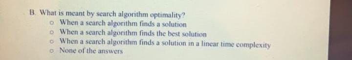 B. What is meant by search algorithm optimality?
o When a search algorithm finds a solution
o When a search algorithm finds the best solution
o When a search algorithm finds a solution in a linear time complexity
o None of the answers
