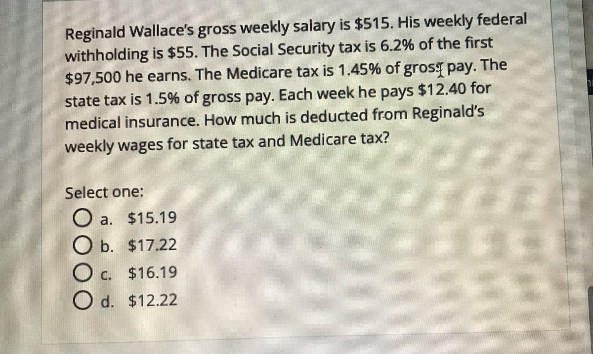 Reginald Wallace's gross weekly salary is $515. His weekly federal
withholding is $55. The Social Security tax is 6.2% of the first
$97,500 he earns. The Medicare tax is 1.45% of gros pay. The
state tax is 1.5% of gross pay. Each week he pays $12.40 for
medical insurance. How much is deducted from Reginald's
weekly wages for state tax and Medicare tax?
Select one:
O a. $15.19
O b. $17.22
O c. $16.19
O d. $12.22
