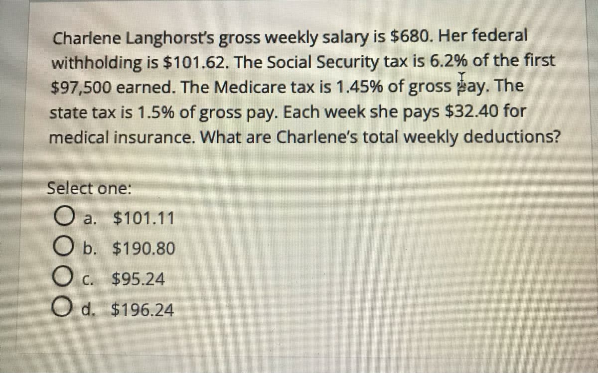 Charlene Langhorst's gross weekly salary is $680. Her federal
withholding is $101.62. The Social Security tax is 6.2% of the first
$97,500 earned. The Medicare tax is 1.45% of gross pay. The
state tax is 1.5% of gross pay. Each week she pays $32.40 for
medical insurance. What are Charlene's total weekly deductions?
Select one:
O a. $101.11
O b. $190.80
O c.
$95.24
O d. $196.24
