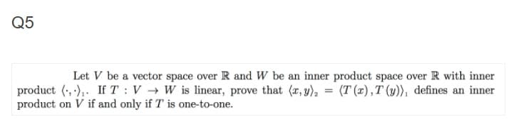 Q5
Let V be a vector space over R and W be an inner product space over R with inner
product (, ),. If T: V → W is linear, prove that (r, y), = (T (x),T (y)), defines an inner
product on V if and only if T is one-to-one.
