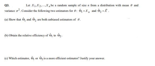 Q3.
Let X1,X2,...X„be a random sample of size n from a distribution with mean 0 and
variance o?. Consider the following two estimators for 0: Ô, = X, and Ô2 =X.
(a) Show that Ô and Ô, are both unbiased estimators of 0.
(b) Obtain the relative efficiency of Ôj to ê2.
(c) Which estimator, O or O2 is a more efficient estimator? Justify your answer.
