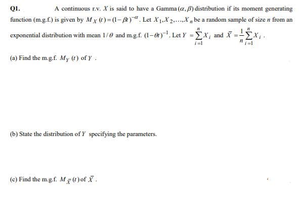 Q1.
A continuous r.v. X is said to have a Gamma (a, B) distribution if its moment generating
function (m.g.f.) is given by Mx (t)= (1-)". Let X1,X 2,.X , be a random sample of size n from an
2.....
exponential distribution with mean 1/0 and m.g.f. (1-0t). Let Y = Ex, and X
i=l
(a) Find the m.g.f. My (1) of Y.
(b) State the distribution of Y specifying the parameters.
(c) Find the m.g.f. M7(t) of X.
