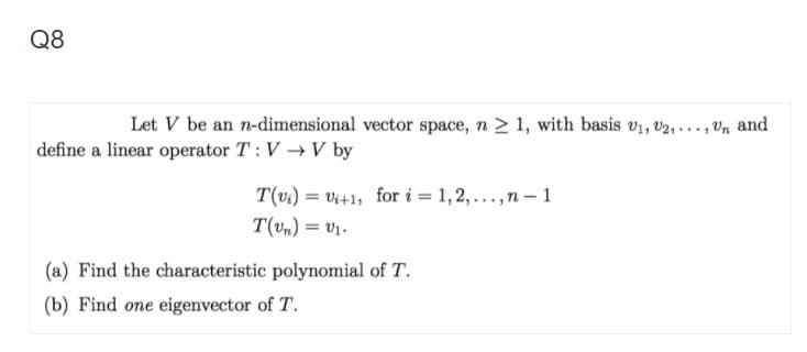 Q8
Let V be an n-dimensional vector space, n > 1, with basis v1, v2, ..., Vn and
define a linear operator T : V → V by
T(vi) = Vi+1, for i = 1, 2, ...,n – 1
T(vm) = v1.
%3D
(a) Find the characteristic polynomial of T.
(b) Find one eigenvector of T.
