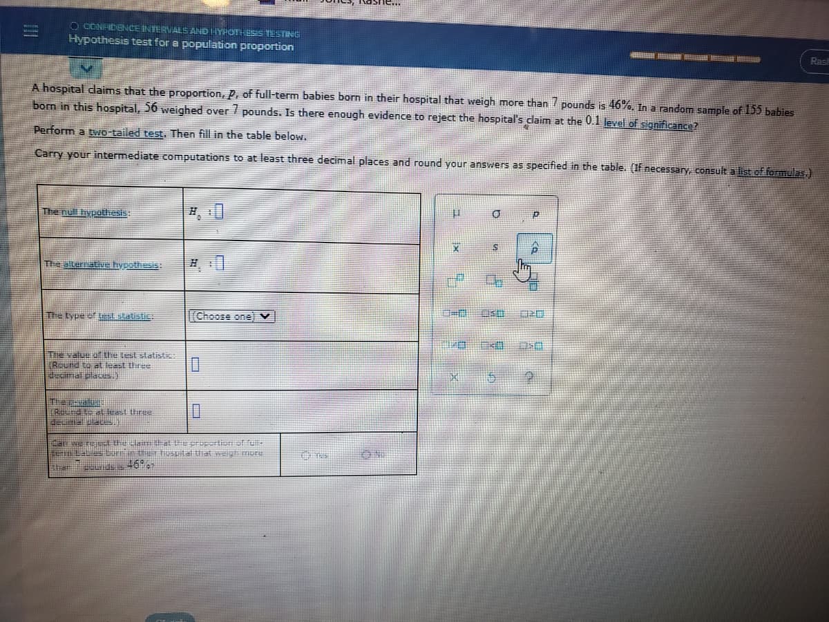 O COINHDECEINTERVALS AND HYPOTHESS TESTING
Hypothesis test for e population proportion
HEE SE
Rash
A hospital daims that the proportion, P, of full-term babies born in their hospital that weigh more than pounds is 46%, In a random sample of 155 babies
born in this hospital, 56 weighed over / pounds. Is there enough evidence to reject the hospital's daim at the 0.1 level of significance?
Perform a two tailed test. Then fill in the table below.
Carry your intermediate computations to at least three decimal places and round your answers as specified in the table. (If necessary, consult a list of formulas,)
The null hypothesis:
The aternative hypothesis
The type of Btatistic:
[[Choose one) v
TANalue of the test statistie
TReund to at least Uiree
Judmalslaces.)
enLa ertSital hat weigmore
