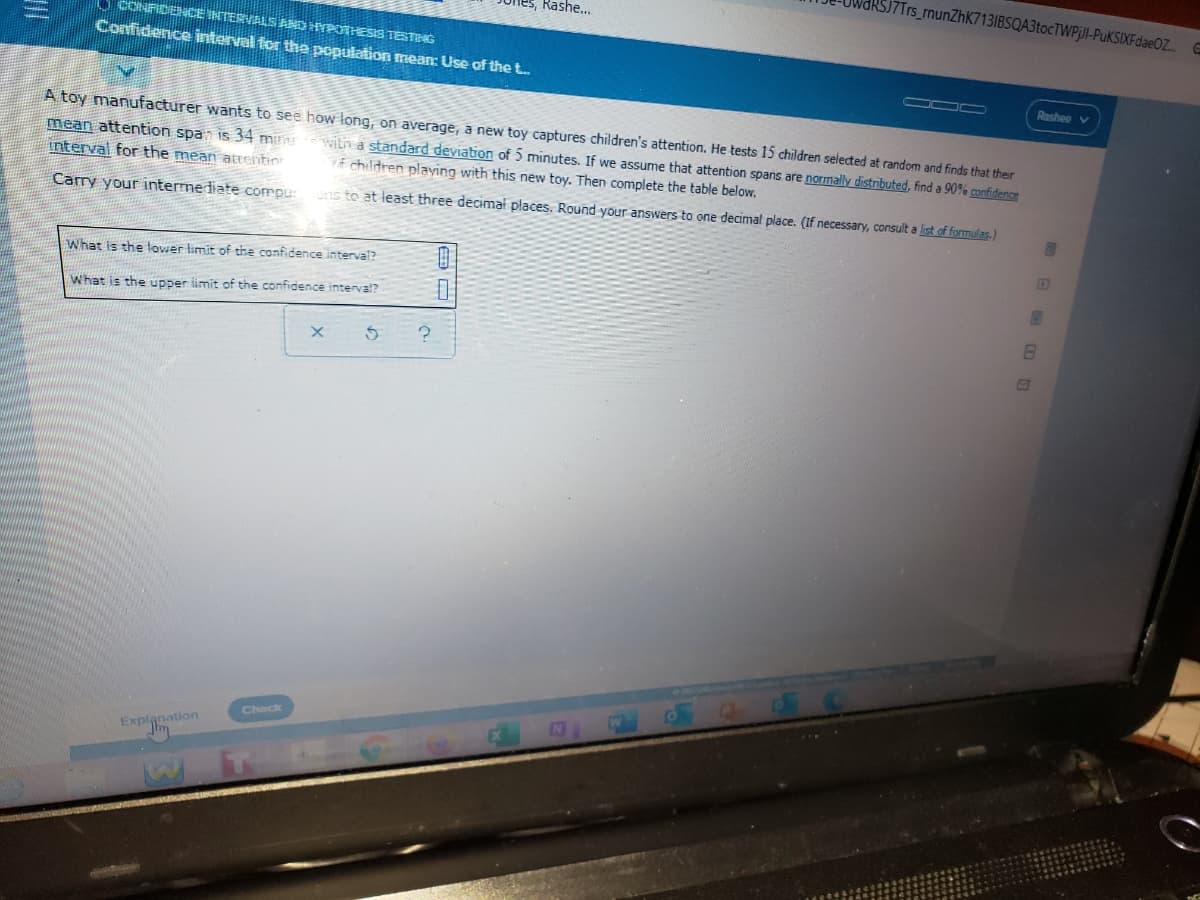 J7Trs_rnunZhK713IBSQA3tocTWPjlI-PuKSIXFdaeOZ.
nes, Rashe..
O CONFIDDCE INTERVALS AND HYPOTHESIS TESTNG
Confidence interval for the population mean: Use of the t.
Rashee v
A toy manufacturer wants to see how long, on average, a new toy captures children's attention. He tests 15 children selected at random and finds that their
mean attention span is 34 min witn a standard deviation of 5 minutes. If we assume that attention spans are normally distributed, find a 90% confidence
interval for the mean atEentin
f children playing with this new toy. Then complete the table below.
Carry your interme diate compu:
ns to at least three decimał places. Round your answers to one decimal place. (If necessary, consult a list of formulas.)
What is the lower limit of the confidence interval?
What is the upper iimit of the confidence interval?
Check
Explanation
