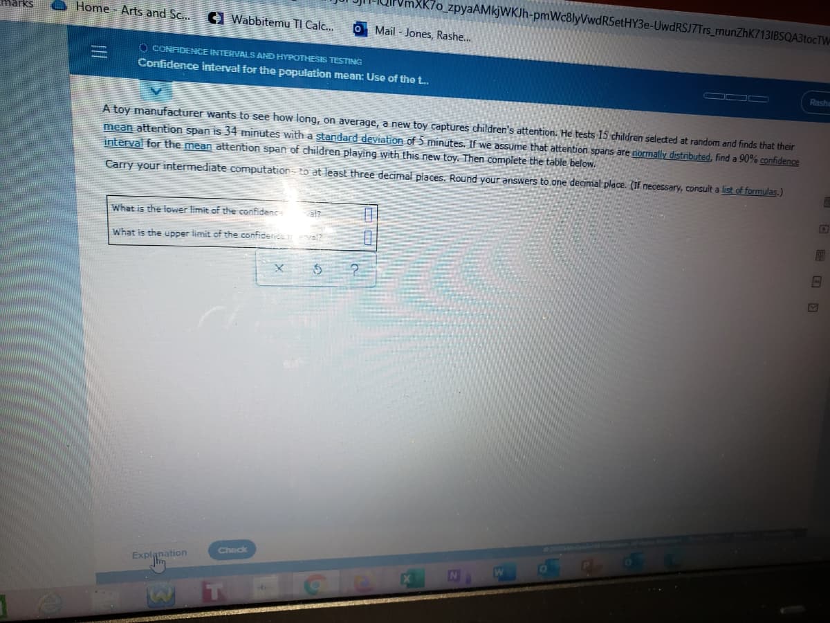 K7o_zpyaAMkjWKJh-pmWc8lyVwdRSetHY3e-UwdRSJ7Trs_munZhK713IBSQA3tocTW
Home Arts and Sc...
1 Wabbitemu TI Calc...
O Mail - Jones, Rashe...
O CONADENCE INTERVALS AND HYPOTHESIS TESTING
Confidence interval for the population mean: Use of the t.
Rashe
A toy manufacturer wants to see how long, on average, a new toy captures children's attention. He tests 15 children selected at random and finds that their
mean attention span is 34 minutes with a standard deviation of 5 minutes. If we assume that attention spans are normally distributed, find a 90% confidence
interval for the mean attention span of children playing with this new toy. Then complete the table below.
Carry your intermediate computation to at least three decimal places. Round your answers to one decimal place. (If necessary, consult a list of formulas.)
What is the lower limit of the confidenc
What is the upper limit of the confidence
Check
Explanation
T Cle
| 日 口
