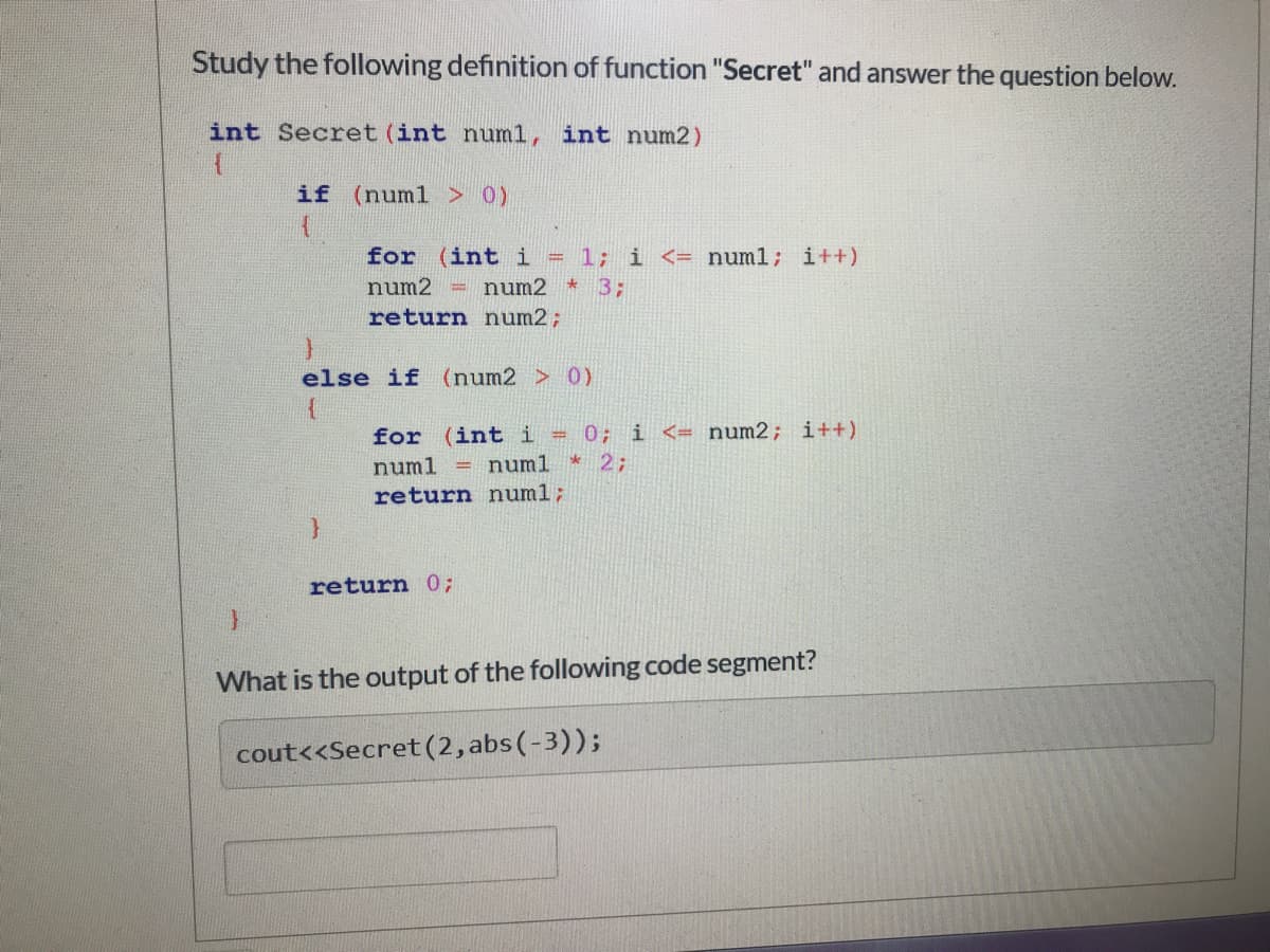 Study the following definition of function "Secret" and answer the question below.
int Secret (int num1, int num2)
if (numl > 0)
for (int i = 1; i <= numl; i++)
num2 = num2 * 3;:
return num2;
else if (num2 > 0)
for (int i = 0; i <= num2; i++)
numl * 2;
numl
return numl;
return 0;
What is the output of the following code segment?
cout<<Secret (2, abs(-3));
