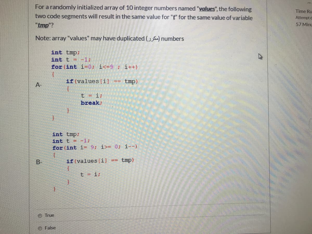 For a randomly initialized array of 10 integer numbers named "values", the following
Time Ru
two code segments will result in the same value for "t" for the same value of variable
Attempt d
"tmp"?
57 Minu
Note: array "values" may have duplicated (S) numbers
int tmp;
int t = -1;
for (int i=0; i<=9 ; i++)
if(values [i]
tmp)
A-
t = i;
break;
int tmp;
int t = -13;
for (int i= 9; i>= 0; i--)
tmp)
if (values [i]
{
t = i;
B-
%3D%3D
True
O False
