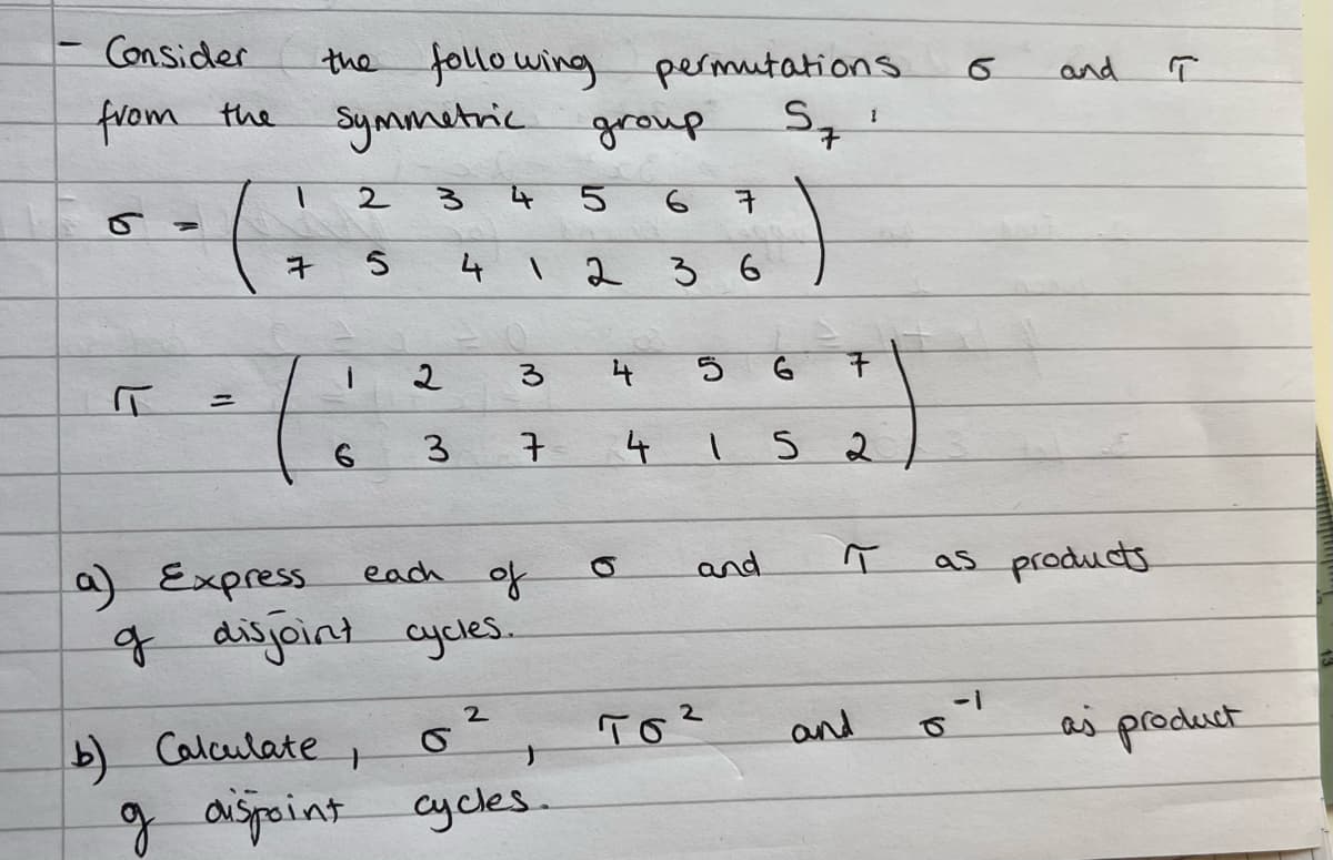 Consider
from the
=
the following
Symmetric group.
permutations
S 1
7
1
2
3
5
6
7
7 5
4 1
236
1
2
3
4
=
6 3 7
each
a) Express.
of
of disjoint cycles...
2
S
b) Calculate
J
g disjoint cycles.
д
ㅂ
4
5 6
15 2
and
тог
and
and
as products.
a
6
L--
T
as product