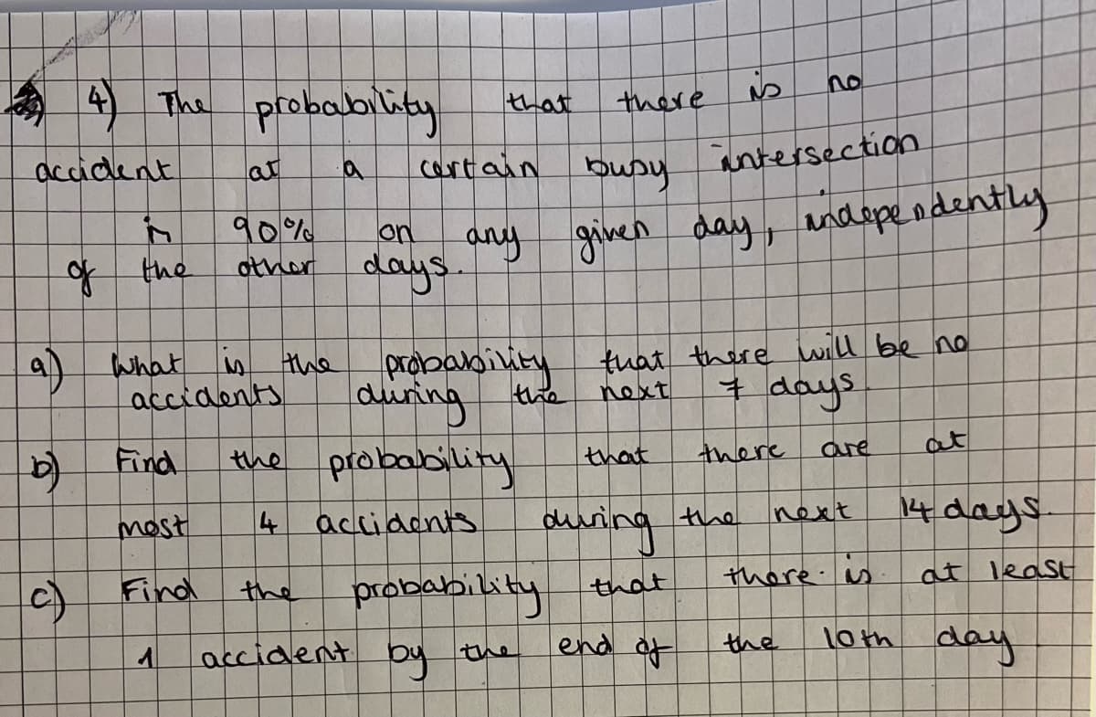 accident
a)
(b)
4) The probability
90%
other
What is the
accidents
Find
most
Find
1
(c)
of the
6
is
busy
intersection
given day, independently
that
certain
on
any
days.
durinability that there will be no
next
7 days
that
are
at
next
during the
14 days.
there is at least
the
10th day
the probability
4
accidents
accident
there
probability that
end of
by
there