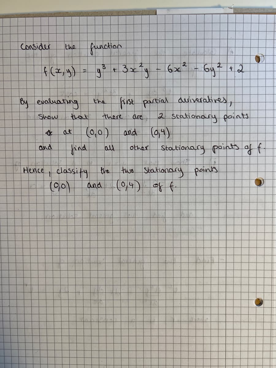 the
f (x, y)
By evaluating
Show
Consider
function
3
2
=
y³ + 3x²y = 6x² - 6y² + 2
first partial deriveratives,
are
2 Stationary points
and (0,4)
other Stationary points of f
that
at (0,0)
and
find
all
Hence, classify the
(90)
and
$
there
two Stationary points
(0,4) of f.