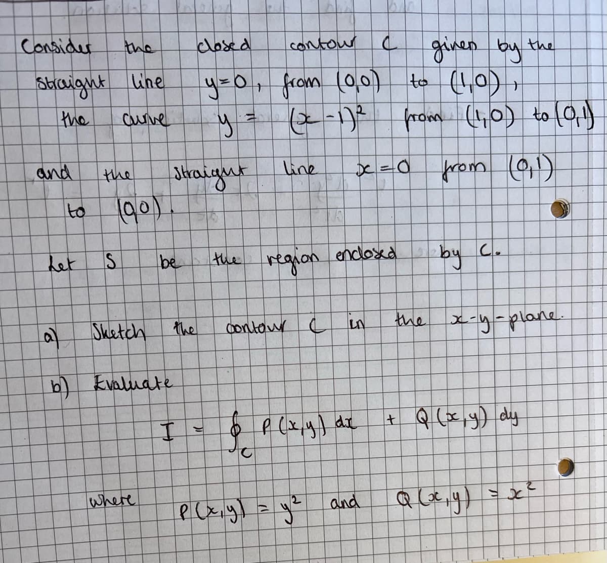 Consider
Straight line
the
Curve
and
the
to (90)
S
Sketch
b) Evaluate
I
where
Let
closed
contour
given by the
to (1,0)
y=0, from (0,0)
+
y
(x-1)2 from (1,0) to (0,1)
Straight
line
x=0
from (0,1)
be the region enclosed
by
contour C
LN
the x-y-plane.
+ Q (x,y) dy
&
p(x, y) = y²
Q (x, y)
ठ
C
P (x, y) dx
and
3
C.