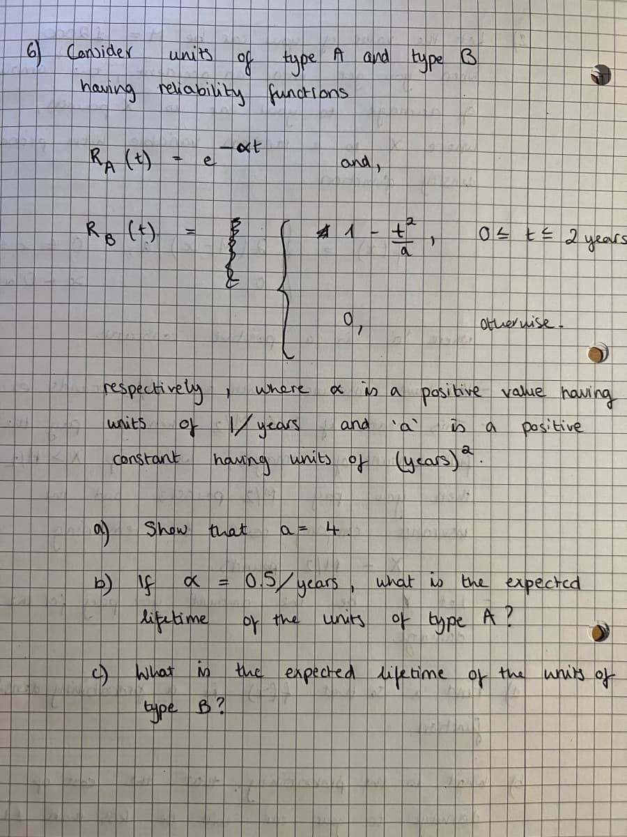 6 Consider
units
having reliability function
at
RA (+)
=
RB (t)
TO
(a)
e
respectively
units
Constant
T
of type A and type B
and,
T
b) If
lifetime
c) What is
where
of 1/ years
having
0² = ²2.
2 years
q
otherwise.
O
is a positive value having
and
is
a
positive
units
of (years) 2
a = 4
0.5 years
what to
the expected
of the
units of type A ?
the expected lifetime of the writs of
Show that
x =
type B?
x
a
6