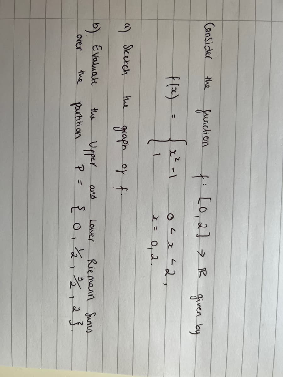 Consider
the
over
f(x)
a) Sketch
(b) Evaluate
the
function
the
f: [0, 2]> IR given by
L
0² x ²2,
x =
0, 2.
the
partition
x²-1
graph of f
Upper
P
and
=
Lower
Riemann Sums
{ 0, 1/2, ³/2, 23.