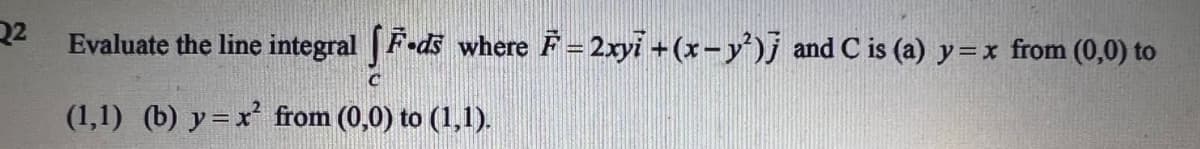 22
Evaluate the line integral |F-ds
where F=2xyi +(x-y')j and C is (a) y=x from (0,0) to
(1,1) (b) y= x from (0,0) to (1,1).
