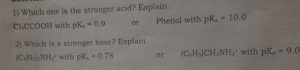 1) Which one is the stronger acid? Explain.
Cl CCOOH with pKa = 0.9
or
Phenol with pKa = 10.0
2) Which is a stronger base? Explain.
(C6Hs)2NH2 with pKa = 0.78
or
(C6H5)CH2NH3 with pKa = 9.0