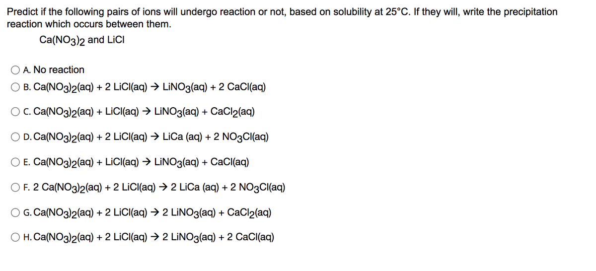 Predict if the following pairs of ions will undergo reaction or not, based on solubility at 25°C. If they will, write the precipitation
reaction which occurs between them.
Ca(NO3)2 and LICI
A. No reaction
B. Ca(NO3)2(aq) + 2 LİCI(aq) → LİNO3(aq) + 2 CaCl(aq)
O C. Ca(NO3)2(aq) + LICI(aq) → LİNO3(aq) + CaCl2(aq)
D. Ca(NO3)2(aq) + 2 LİCI(aq) → LiOCa (aq) + 2 NO3CI(aq)
E. Ca(NO3)2(aq) + LiC((aq) → LİNO3(aq) + CaCl(aq)
O F. 2 Ca(NO3)2(aq) + 2 LİCI(aq) → 2 LİCa (aq) + 2 NO3CI(aq)
G. Ca(NO3)2(aq) + 2 LİCI(aq) > 2 LİNO3(aq) + CaCl2(aq)
O H. Ca(NO3)2(aq) + 2 LİCI(aq) → 2 LİNO3(aq) + 2 CaCl(aq)
