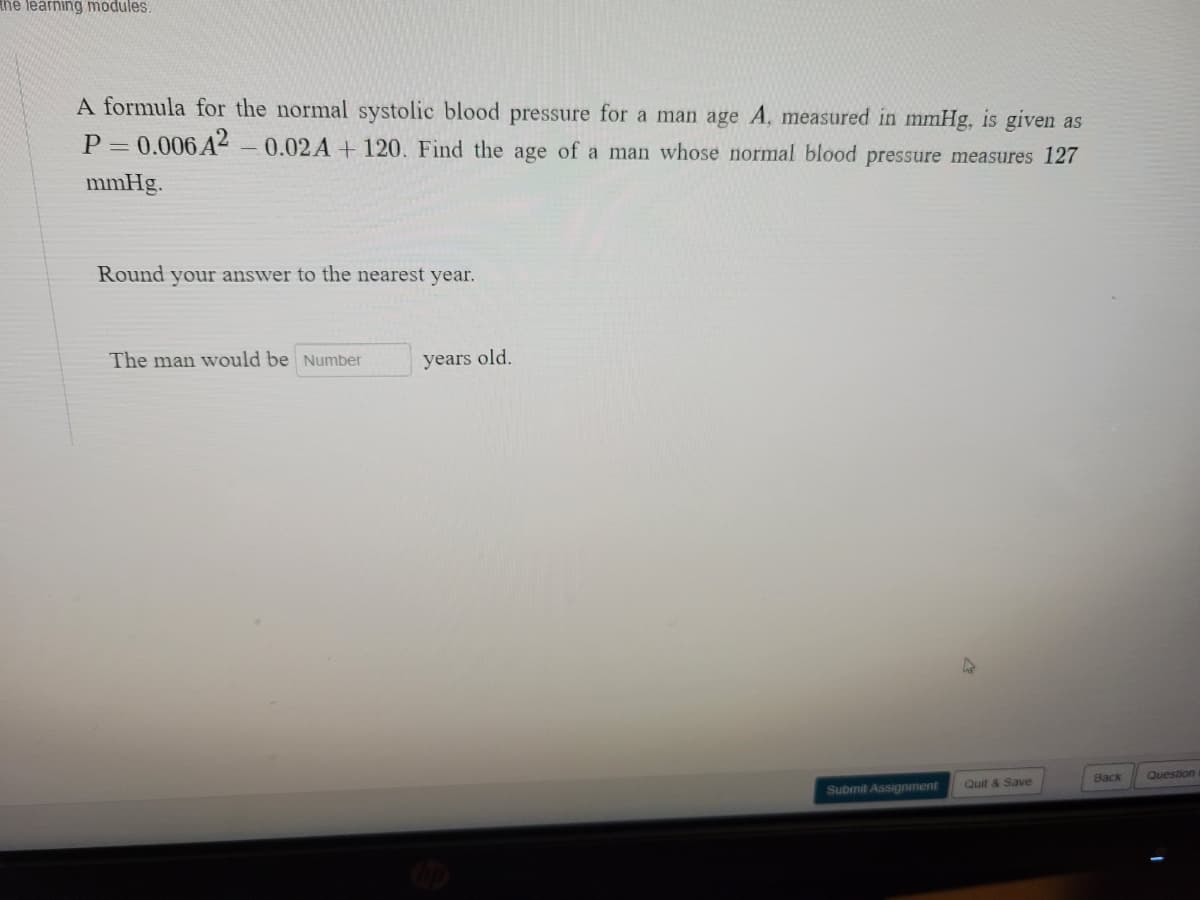 the learning modules.
A formula for the normal systolic blood pressure for a man age A, measured in mmHg, is given as
P = 0.006 A2-0.02A + 120. Find the age of a man whose normal blood pressure measures 127
mmHg.
Round your answer to the nearest year.
The man would be Number
years old.
Back
Question
Submit Assignment
Quit & Save

