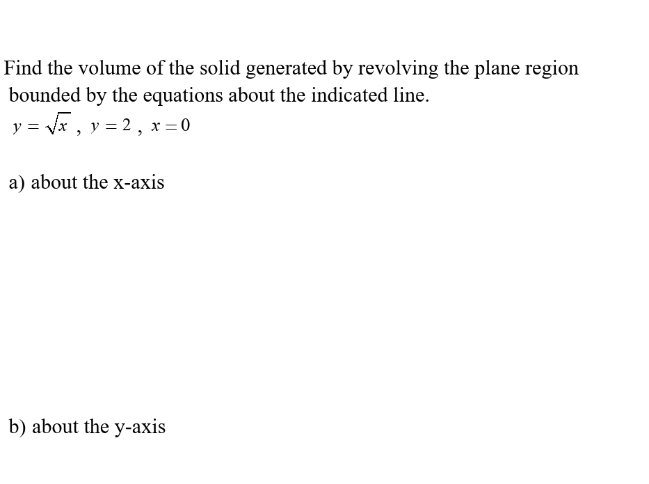 Find the volume of the solid generated by revolving the plane region
bounded by the equations about the indicated line.
y = √√√x, y = 2, x = 0
a) about the x-axis
b) about the y-axis