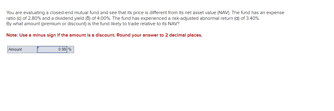 You are evaluating a closed-end mutual fund and see that its price is different from its net asset value (NAV). The fund has an expense
ratio (ε) of 2.80% and a dividend yield (Ō) of 4.00%. The fund has experienced a risk-adjusted abnormal return (a) of 3.40%.
By what amount (premium or discount) is the fund likely to trade relative to its NAV?
Note: Use a minus sign if the amount is a discount. Round your answer to 2 decimal places.
Amount
0.99 %