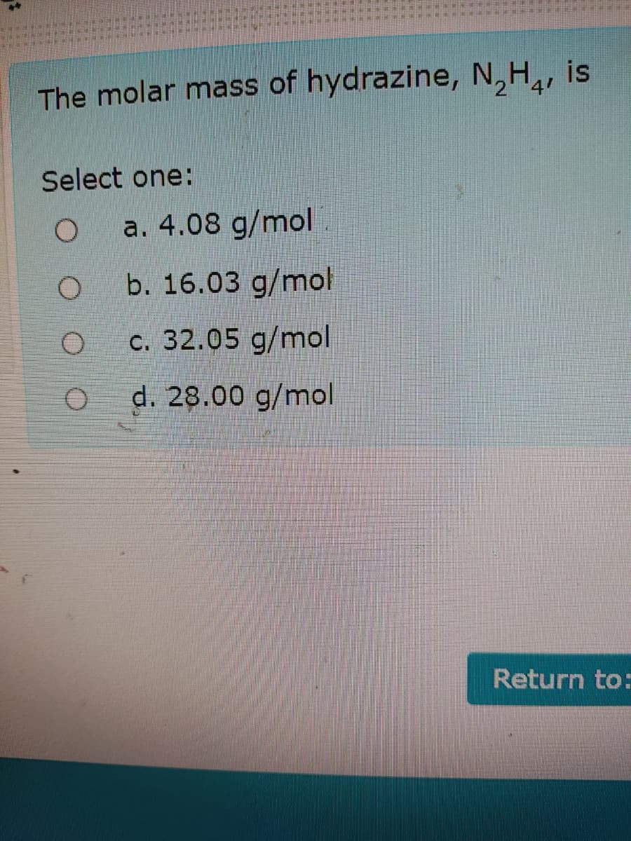 is
2'
The molar mass of hydrazine, N,H,
Select one:
a. 4.08 g/mol
b. 16.03 g/mol
c. 32.05 g/mol
d. 28.00 g/mol
Return to:
