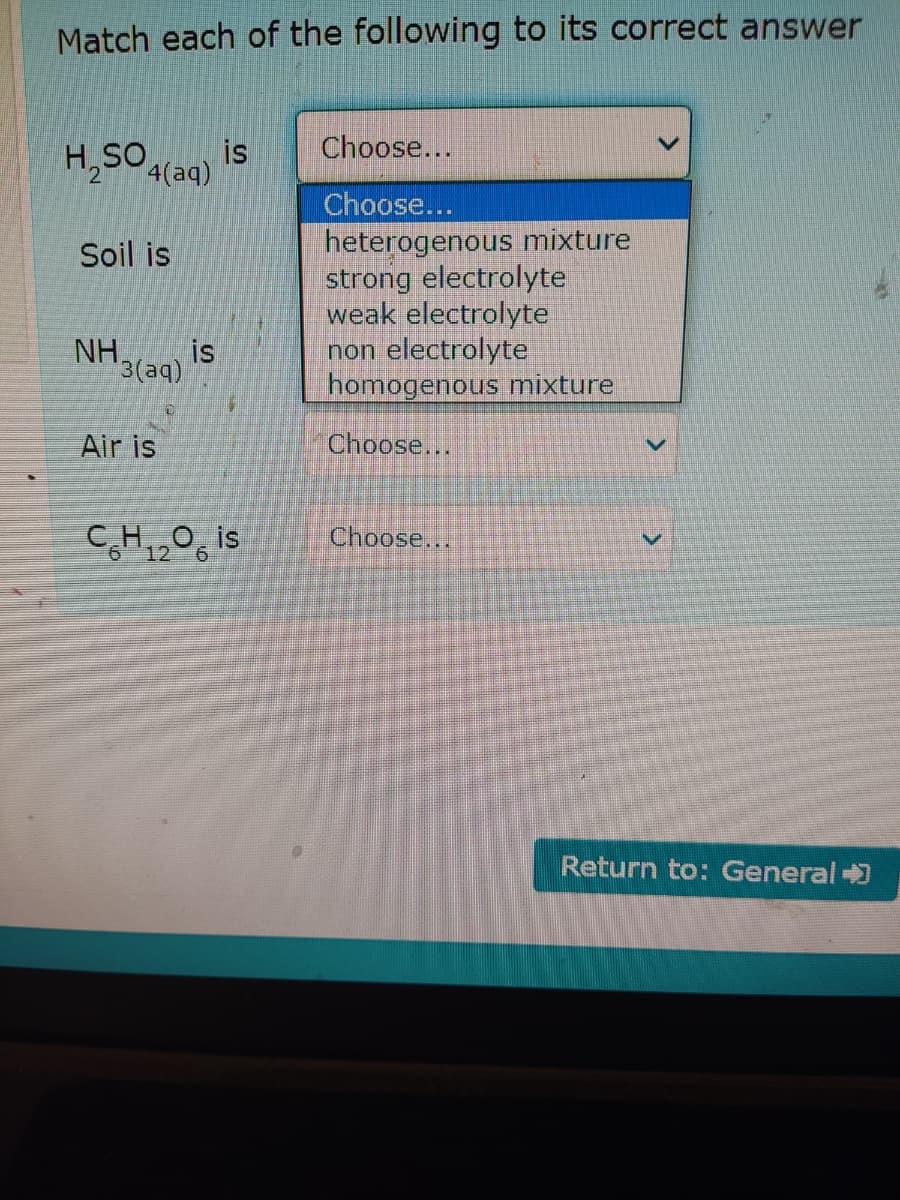 Match each of the following to its correct answer
H,50 (aq)
Choose...
is
Choose...
heterogenous mixture
strong electrolyte
weak electrolyte
non electrolyte
homogenous mixture
Soil is
is
NH3(aq)
Air is
Choose...
CH,,0, is
Choose...
12
Return to: General +)
