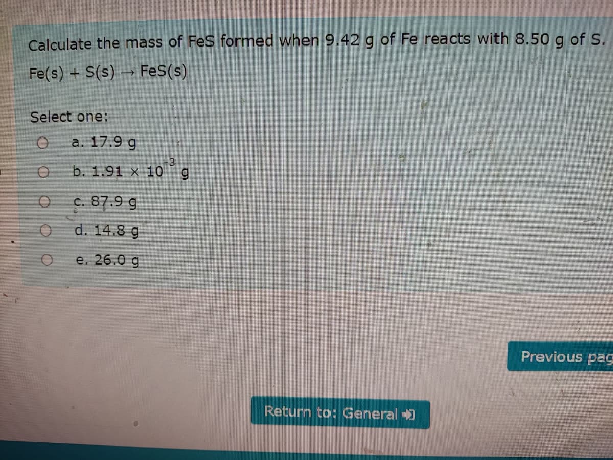 Calculate the mass of FeS formed when 9.42 g of Fe reacts with 8.50 g of S.
Fe(s) + S(s) FeS(s)
Select one:
a. 17.9 g
-3
b. 1.91 x 10
c. 87.9 g
d. 14.8 g
e. 26.0 g
Previous pag
Return to: General )
