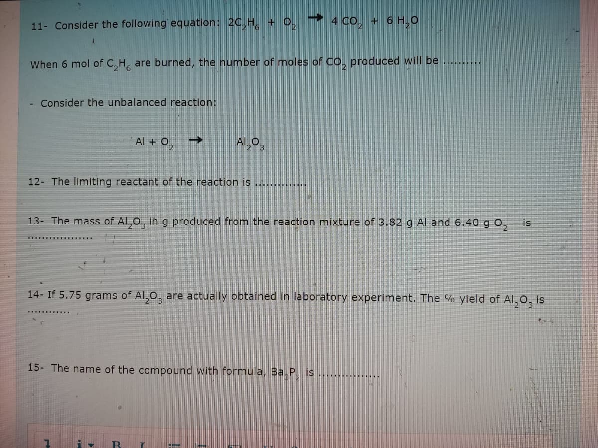 11- Consider the following equation: 20,H, + 0, ▼ 4Co, + 6 H,0
When 6 mol of C,H, are burned, the number of moles of CO, produced will be
Consider the unbalanced reaction:
Al + 0,
->
12- The limiting reactant of the reaction is ............
13- The mass of Al,0, in g produced from the reaction mixture of 3.82 g Al and 6.40 g O,
is
14- If 5.75 grams of Al, 0, are actually obtained in laboratory experiment. The % yield of Al,0, is
15- The name of the compound with formula, Ba P, is
......
