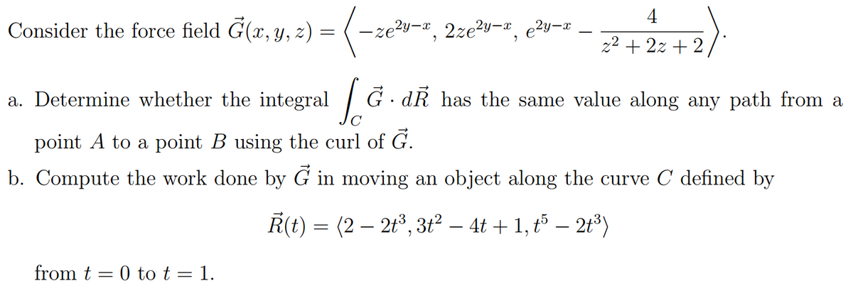 4
Consider the force field G(x, y, z) =
-ze²y-
y-x
2y-x
2ze²y-x,
2²+2:+2)
a. Determine whether the integral [G. d has the same value along any path from a
Ģ.
point A to a point B using the curl of G.
b. Compute the work done by G in moving an object along the curve C defined by
Ř(t) = (2 — 2t³, 3t² − 4t + 1, t5 — 2t³)
from t= 0 to t = 1.