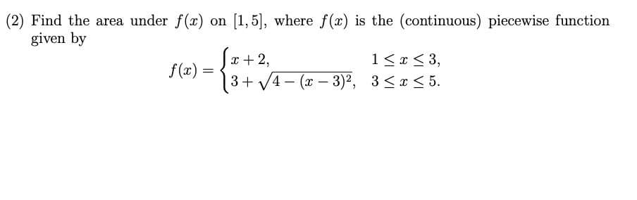 (2) Find the area under f(x) on [1,5], where f(x) is the (continuous) piecewise function
given by
1< x < 3,
3+ V4- (x – 3)?, 3 <x < 5.
x + 2,
f(x)
