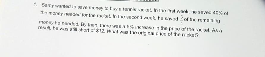 1. Samy wanted to save money to buy a tennis racket. In the first week, he saved 40% of
the money needed for the racket. In the second week, he saved of the remaining
4
money he needed. By then, there was a 5% increase in the price of the racket. As a
result, he was still short of $12. What was the original price of the racket?