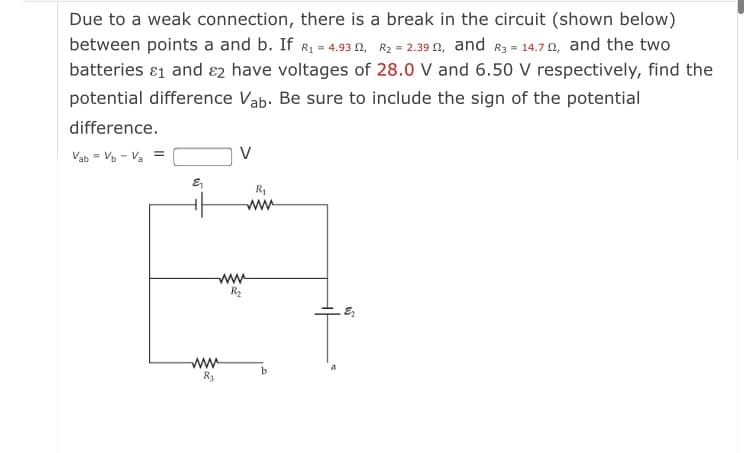 Due to a weak connection, there is a break in the circuit (shown below)
between points a and b. If R1 = 4.93 N, R2 = 2.39 0, and R3 = 14.7 N, and the two
batteries ɛ1 and ɛ2 have voltages of 28.0 V and 6.50 V respectively, find the
potential difference Vab. Be sure to include the sign of the potential
difference.
Vab = Vo - Va =
V
R1
ww
ww
R2
