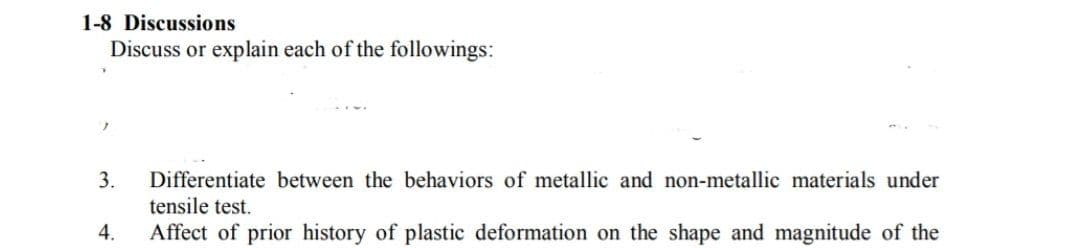 1-8 Discussions
Discuss or explain each of the followings:
3.
Differentiate between the behaviors of metallic and non-metallic materials under
tensile test.
4.
Affect of prior history of plastic deformation on the shape and magnitude of the
