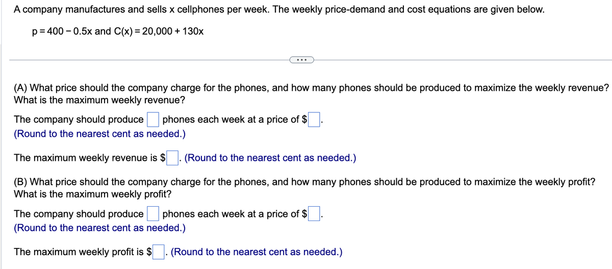 A company manufactures and sells x cellphones per week. The weekly price-demand and cost equations are given below.
p=400 -0.5x and C(x) = 20,000 + 130x
(A) What price should the company charge for the phones, and how many phones should be produced to maximize the weekly revenue?
What is the maximum weekly revenue?
The company should produce phones each week at a price of $
(Round to the nearest cent as needed.)
The maximum weekly revenue is $
(Round to the nearest cent as needed.)
(B) What price should the company charge for the phones, and how many phones should be produced to maximize the weekly profit?
What is the maximum we profit?
The company should produce
(Round to the nearest cent as needed.)
The maximum weekly profit is $
phones each week at a price of $
(Round to the nearest cent as needed.)