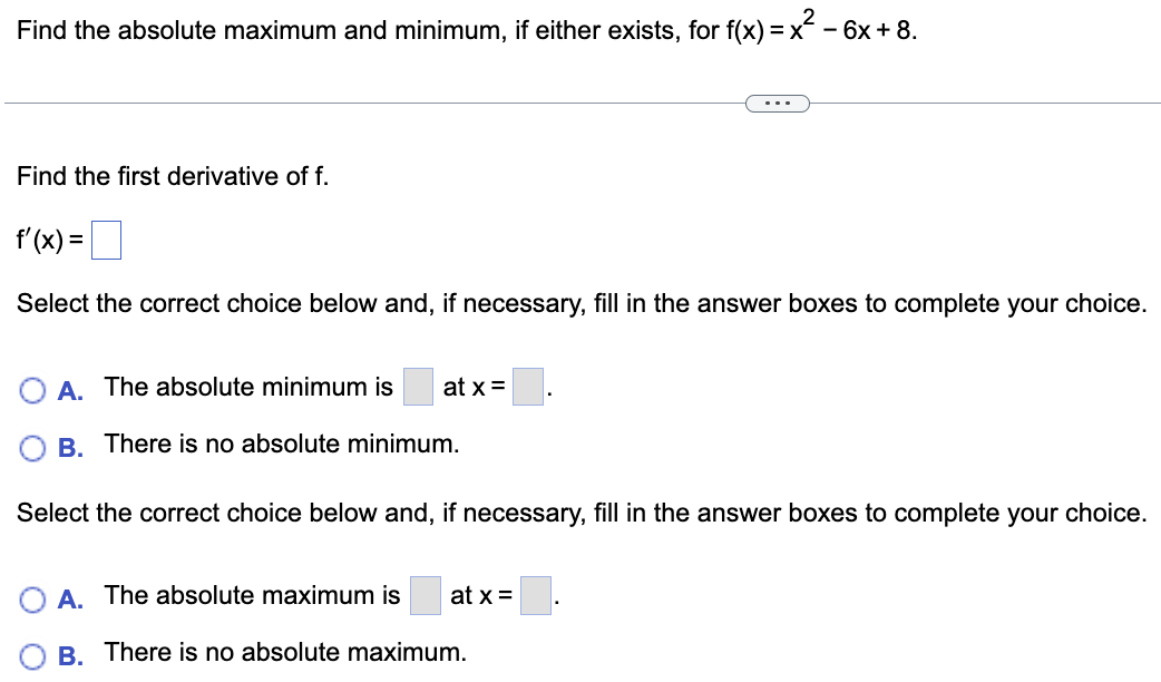 Find the absolute maximum and minimum, if either exists, for f(x) = x
)=x²-6
- 6x + 8.
Find the first derivative of f.
f'(x) =
Select the correct choice below and, if necessary, fill in the answer boxes to complete your choice.
A. The absolute minimum is at x =
B. There is no absolute minimum.
Select the correct choice below and, if necessary, fill in the answer boxes to complete your choice.
A. The absolute maximum is at x =
B. There is no absolute maximum.