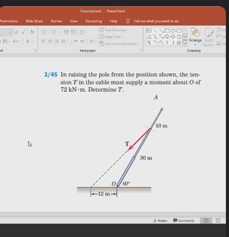 Presentationl - PowerPoint
O Tell me what you want to do
Animations
Slide Show
Review
View
Recording
Help
IIA Text Direction
Align Text
A A |.ヨ| |
AV Aa - A
477(1
Arrange Quick
O sh
Styles-
Convert to SmartArt
nt
Paragraph
Drawing
2/45 In raising the pole from the position shown, the ten-
sion T in the cable must supply a moment about O of
72KN m. Determine T.
A
10 m
30 m
o 60°
|-12 m--|
= Notes
Comments
