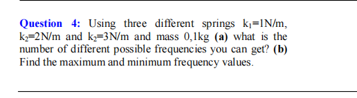 Question 4: Using three different springs k=IN/m,
k,=2N/m and k=3N/m and mass 0,1kg (a) what is the
number of different possible frequencies you can get? (b)
Find the maximum and minimum frequency values.
