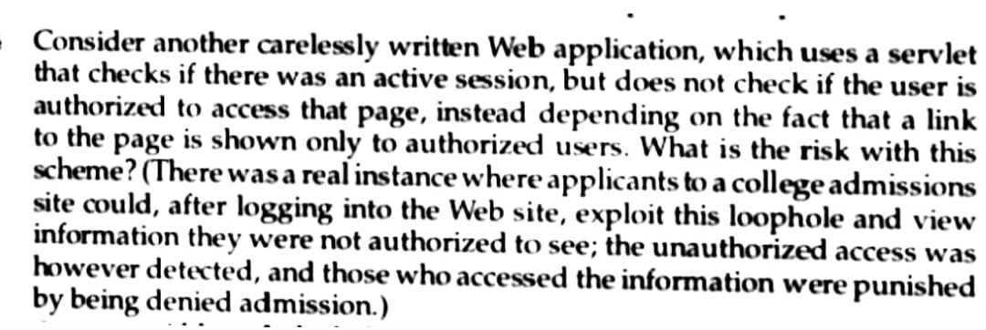 - Consider another carelessly written Web application, which uses a servlet
that checks if there was an active session, but does not check if the user is
authorized to access that page, instead depending on the fact that a link
to the page is shown only to authorized users. What is the risk with this
scheme? (There was a real instance where applicants to a college admissions
site could, after logging into the Web site, exploit this loophole and view
information they were not authorized to see; the unauthorized access was
however detected, and those who accessed the information were punished
by being denied admission.)