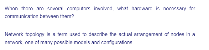 When there are several computers involved, what hardware is necessary for
communication between them?
Network topology is a term used to describe the actual arrangement of nodes in a
network, one of many possible models and configurations.