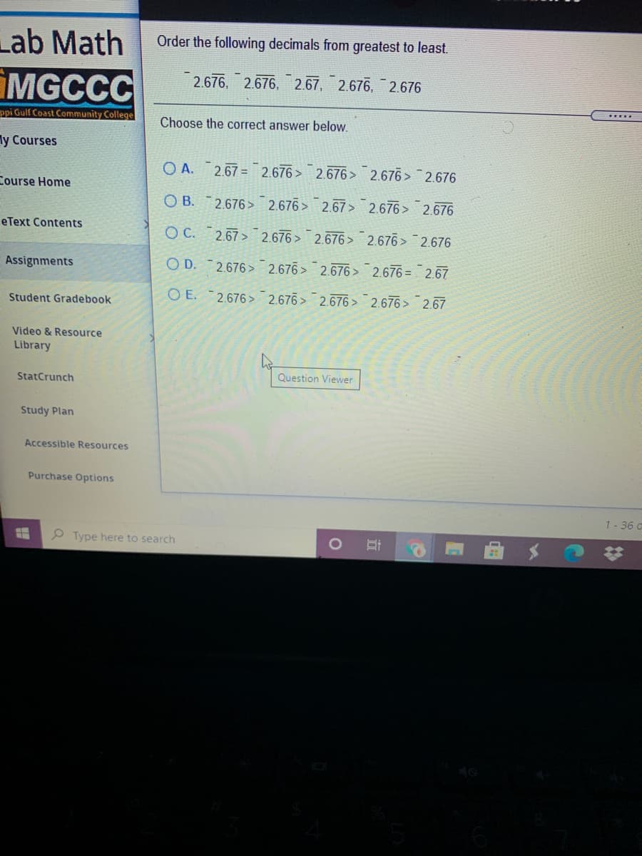 Lab Math
Order the following decimals from greatest to least
2.676, 2.676, 2.67, 2.676, 2.676
MGCCC
ppi Gulf Coast Community College
Choose the correct answer below.
ly Courses
O A.
2.67 = 2.676> 2.676> 2.676> 2.676
Course Home
O B.2.676> 2.676> 2.67> 2.676> 2.676
eText Contents
O C. 2.67> 2.676 > 2.676> 2.676> 2.676
Assignments
O D.
2.676> 2.676> 2.676> 2.676 = 2.67
O E. 2.676> 2.676 > 2.676 > 2.676> 2.67
Student Gradebook
Video & Resource
Library
StatCrunch
Question Viewer
Study Plan
Accessible Resources
Purchase Options
1- 36 c
Type here to search
