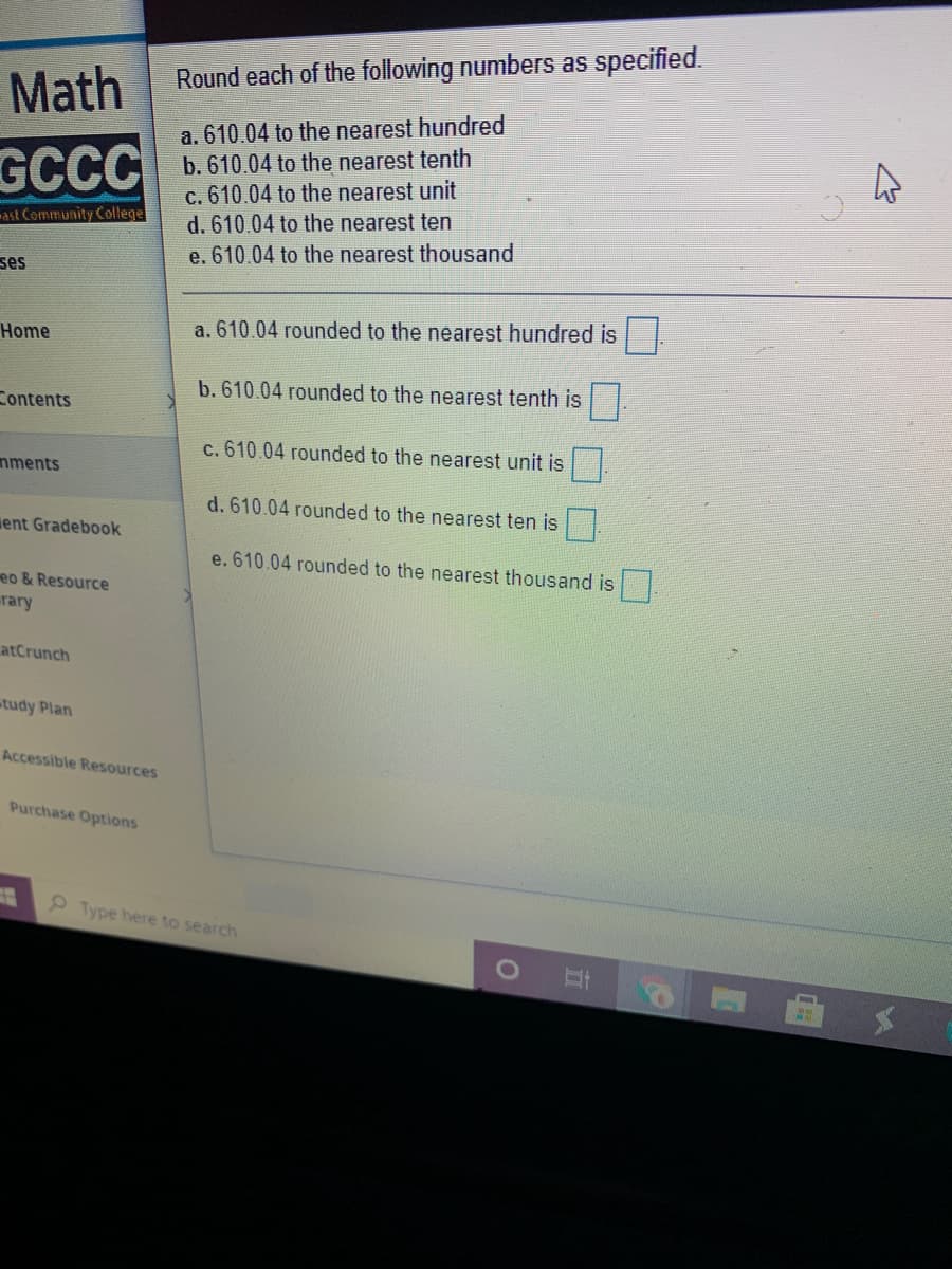 Round each of the following numbers as specified.
Math
a. 610.04 to the nearest hundred
b. 610.04 to the nearest tenth
c. 610.04 to the nearest unit
d. 610.04 to the nearest ten
GCCC
-ast Community College
e. 610.04 to the nearest thousand
ses
Home
a. 610.04 rounded to the nearest hundred is
b. 610.04 rounded to the nearest tenth is .
Contents
c. 610.04 rounded to the nearest unit is
nments
d. 610.04 rounded to the nearest ten is
ent Gradebook
e. 610.04 rounded to the nearest thousand is.
eo & Resource
rary
atCrunch
tudy Plan
Accessible Resources
Purchase Options
9 Type here to search
近
