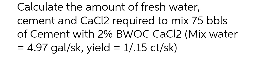 Calculate the amount of fresh water,
cement and CaCl2 required to mix 75 bbls
of Cement with 2% BWOC CaCl2 (Mix water
= 4.97 gal/sk, yield = 1/.15 ct/sk)