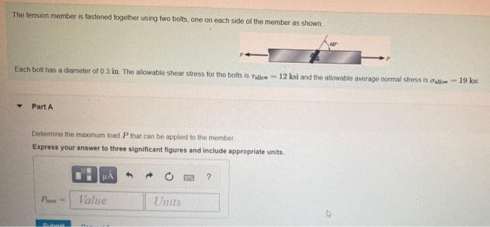 The tension member is fastened togother using two bolts, one on each side of the member as shown.
Each bolt has a diameter of 0 3 in The allowable shear stress for the bolts is Tall 12 ksi and the allowable average normal stress is oallow- 19 ksi
Part A
Determine the maximum load P that can be applied to the member
Express your answer to three significant figures and include appropriate units.
Pas
Value
Units
